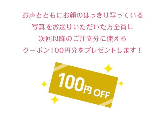 お声ともにお顔のはっきり写っている写真をお送りいただいた方全員に次回以降のご注文に使えるクーポン100円分をプレゼントします！