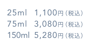 25ml 1,100円（税込）  75ml 3,080円（税込）  150ml 5,280円（税込）