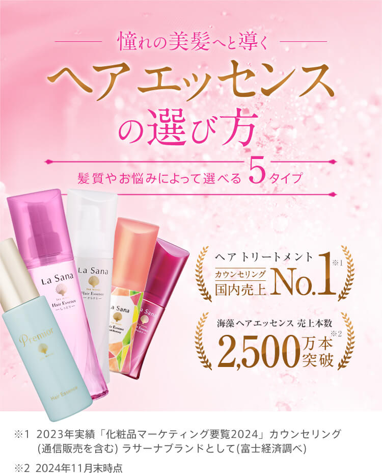 憧れの美髪へと導くヘア エッセンスの選び方 | 髪質やお悩みによって選べる5タイプ | ヘア トリートメント 国内売上No.1 ※1 | 海藻 ヘア エッセンス 売上本数2,500万本突破 ※2 ※1 2023年実績「化粧品マーケティング要覧2024」ラサーナブランドとして（富士経済調べ）※2　2024年11月末時点