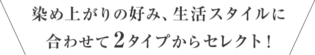 染め上がりの好み、生活スタイルに合わせて2タイプからセレクト！