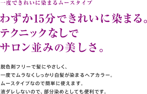 一度できれいに染まるムースタイプ わずか15分でしっかり染まる。テクニックなしでサロン並みの美しさ。脱色剤フリーで髪にやさしく、一度でムラなくしっかり白髪が染まるヘアカラー。ムースタイプなので簡単に使えます。液ダレしないので、部分染めとしても便利です。