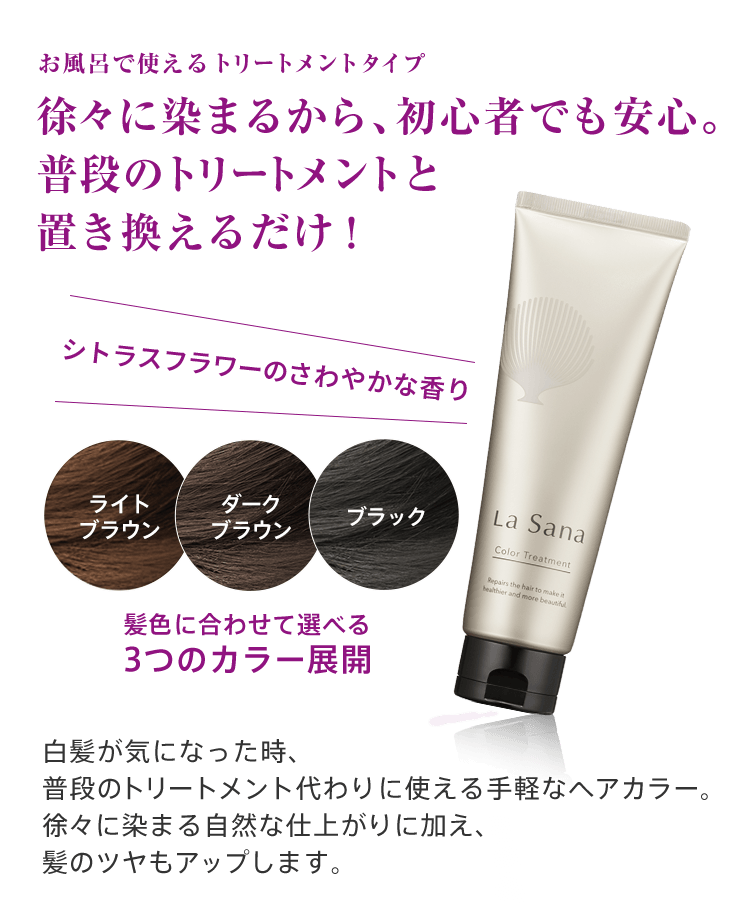 お風呂で使えるトリートメントタイプ 徐々に染まるから、初心者でも安心。普段のトリートメントと置き換えるだけ！シトラスフラワーのさわやかな香り 白髪が気になった時、普段のトリートメント代わりに使える手軽なヘアカラー。徐々に染まる自然な仕上がりに加え、髪のツヤもアップします。