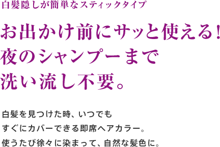 白髪隠しが簡単なスティックタイプ お出かけ前にサッと使える！夜のシャンプーまで洗い流し不要。白髪を見つけた時、いつでもすぐにカバーできる即席ヘアカラー。使うたび徐々に染まって、自然な髪色に。