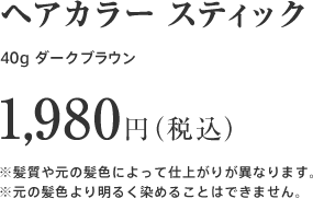 ヘアカラー スティック 40g  ダークブラウン 1,980円（税込）※髪質や元の髪色によって仕上がりが異なります。※元の髪色より明るく染めることはできません。