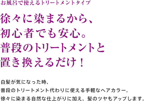 お風呂で使えるトリートメントタイプ 徐々に染まるから、初心者でも安心。普段のトリートメントと置き換えるだけ！白髪が気になった時、普段のトリートメント代わりに使える手軽なヘアカラー。徐々に染まる自然な仕上がりに加え、髪のツヤもアップします。