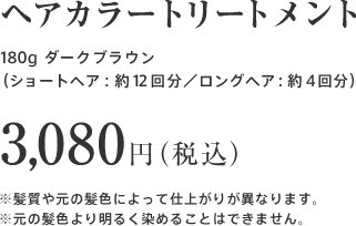 ヘアカラートリートメント 180g ダークブラウン（ショートヘア：約１２回分／ロングヘア：約４回分）3,080円（税込）※髪質や元の髪色によって仕上がりが異なります。※元の髪色より明るく染めることはできません。