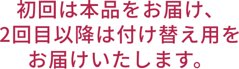 初回は本品をお届け、2回目以降は付け替え用をお届けいたします。