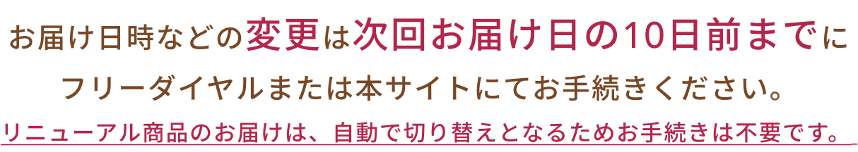 リニューアル商品のお届けは、自動で切り替えとなるためお手続きは不要です。お届け日時などの変更は次回お届け日の10日前までにフリーダイヤルまたは本サイトにてお手続きください。