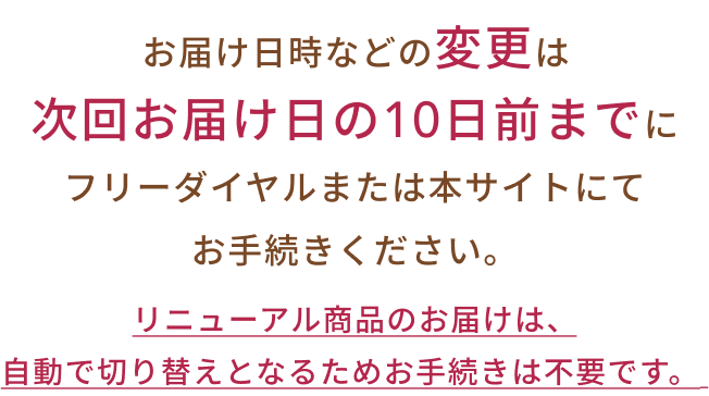 リニューアル商品のお届けは、自動で切り替えとなるためお手続きは不要です。お届け日時などの変更は次回お届け日の10日前までにフリーダイヤルまたは本サイトにてお手続きください。