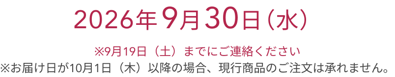 2026年 9月30日（水）  ※9月19日（土）までにご連絡ください  ※お届け日が10月1日（木）以降の場合、現行商品のご注文は承れません。