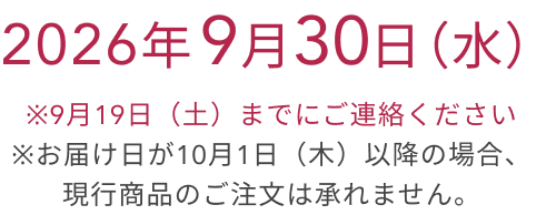 2026年 9月30日(水) ※9月19日(土)までにご連絡ください ※お届け日が10月1日(木)以降の場合、現行商品のご注文は承れません。