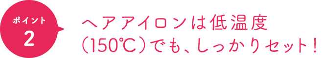 ポイント2 ヘアアイロンは低温度（150℃）でも、しっかりセット！