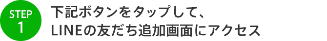 STEP1 下記ボタンをタップして、 LINEの友だち追加画面にアクセス