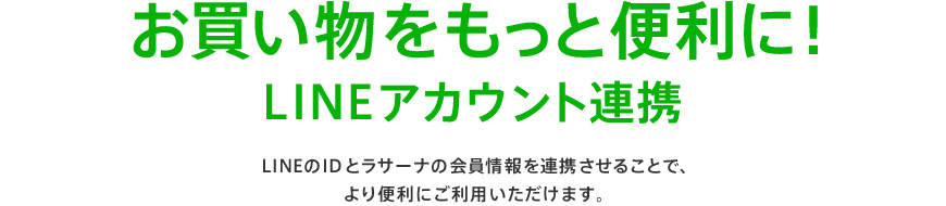 お買い物をもっと便利に！LINEアカウント連携 LINEのIDとラサーナの会員情報を連携させることで、より便利にご利用いただけます。