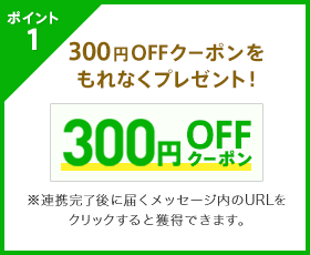 ポイント1 300円OFFクーポンをもれなくプレゼント！※連携完了後に届くメッセージ内のURLをクリックすると獲得できます。