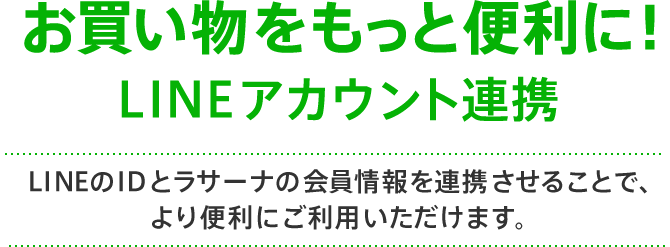 お買い物をもっと便利に！LINEアカウント連携 LINEのIDとラサーナの会員情報を連携させることで、より便利にご利用いただけます。