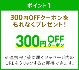 ポイント1 300円OFFクーポンをもれなくプレゼント！※連携完了後に届くメッセージ内のURLをクリックすると獲得できます。