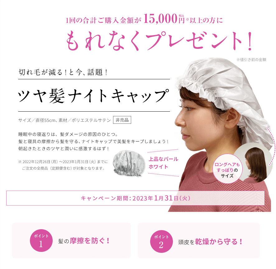 1回のご注文金額が15,000円（税込）以上の方にもれなくプレゼント! 期間：2023年1月31日（火）まで 切れ毛が減る！と今、話題！ツヤ髪ナイトキャップ サイズ／直径55cm、素材／ポリエステルサテン 睡眠中の寝返りは、髪ダメージの原因のひとつ。髪と寝具の摩擦から髪を守る、ナイトキャップで美髪をキープしましょう! 朝起きたときのツヤと潤いに感激するはず! ※2023年1月5日（木）～1月31日（火）までにお届けの全商品（定期便含む）が対象となります。 ポイント1 髪の摩擦を防ぐ！ ポイント2 頭皮を乾燥から守る！