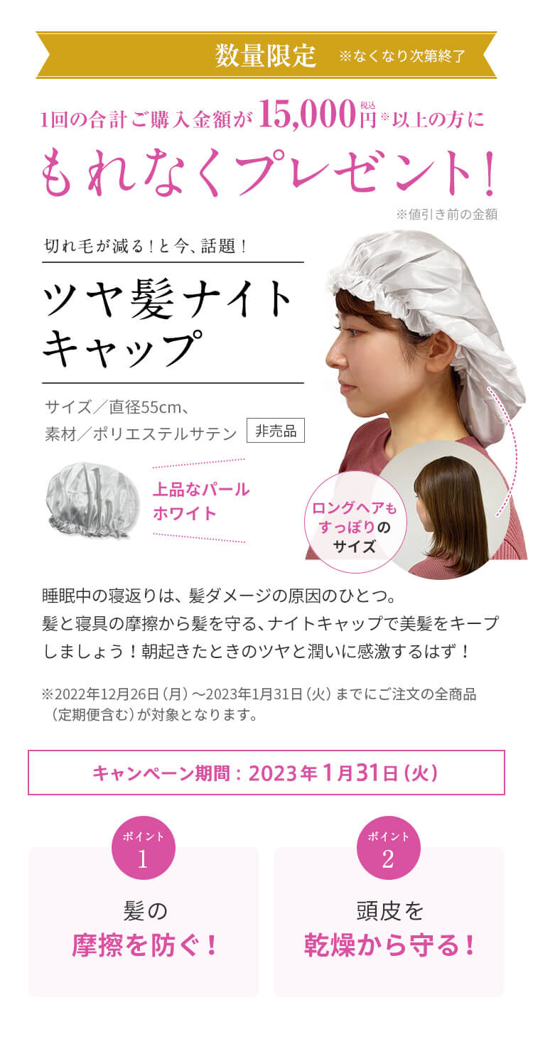 1回のご注文金額が15,000円（税込）以上の方にもれなくプレゼント! 期間：2023年1月31日（火）まで 切れ毛が減る！と今、話題！ツヤ髪ナイトキャップ サイズ／直径55cm、素材／ポリエステルサテン 睡眠中の寝返りは、髪ダメージの原因のひとつ。髪と寝具の摩擦から髪を守る、ナイトキャップで美髪をキープしましょう! 朝起きたときのツヤと潤いに感激するはず! ※2023年1月5日（木）～1月31日（火）までにお届けの全商品（定期便含む）が対象となります。 ポイント1 髪の摩擦を防ぐ！ ポイント2 頭皮を乾燥から守る！数量限定 ※なくなり次第終了