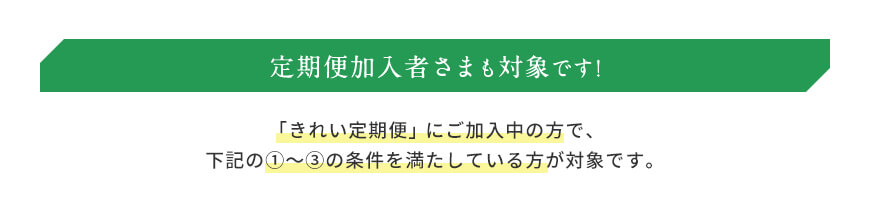 定期便加入者さまも対象です! 「きれい定期便」にご加入中の方で、下記の①〜③の条件を満たしている方が対象です。