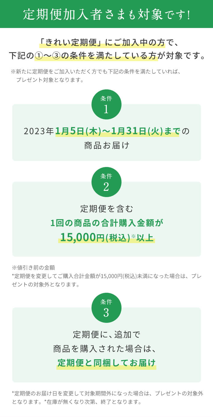 定期便加入者さまも対象です! 「きれい定期便」にご加入中の方で、下記の①〜③の条件を満たしている方が対象です。※新たに定期便をご加入いただく方でも下記の条件を満たしていれば、プレゼント対象となります。条件1 2023年1月5日(木)〜1月31日(火)までの商品お届け 条件2 定期便を含む1回の商品の合計購入金額が15,000円(税込)※以上 条件3 定期便に、追加で商品を購入された場合は、定期便と同梱してお届け