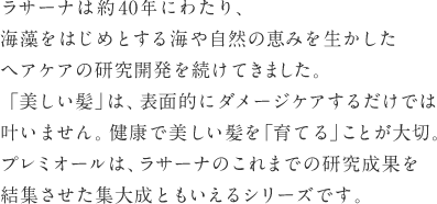 ラサーナは約40年にわたり、海藻をはじめとする海や自然の恵みを生かしたヘアケアの研究開発を続けてきました。「美しい髪」は、表面的にダメージケアするだけでは叶いません。健康で美しい髪を「育てる」ことが大切。プレミオールは、ラサーナのこれまでの研究成果を結集させた集大成ともいえるシリーズです。