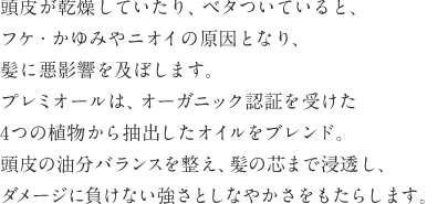 頭皮が乾燥していたり、ベタついていると、フケ・かゆみやニオイの原因となり、髪に悪影響を及ぼします。プレミオールは、オーガニック認証を受けた4つの植物から抽出したオイルをブレンド。頭皮の油分バランスを整え、髪の芯まで浸透し、ダメージに負けない強さとしなやかさをもたらします。