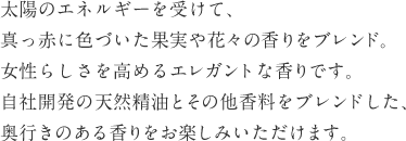 太陽のエネルギーを受けて、真っ赤に色づいた果実や花々の香りをブレンド。女性らしさを高めるエレガントな香りです。自社開発の天然精油とその他香料をブレンドした、奥行きのある香りをお楽しみいただけます。