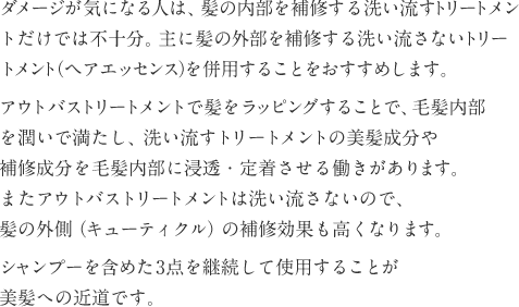 ダメージが気になる人は、主に髪の内部を補修する洗い流すトリートメントだけでは不十分。主に髪の外部を補修する洗い流さないトリートメント（ヘアエッセンス）を併用することをおすすめします。アウトバストリートメントで髪をラッピングすることで、毛髪内部を潤いで満たし、洗い流すトリートメントの美髪成分や補修成分を毛髪内部に浸透・定着させる働きがあります。またアウトバストリートメントは洗い流さないので、髪の外側（キューティクル）の補修効果も高くなります。シャンプーを含めた3点を継続して使用することが美髪への近道です。