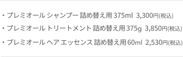 ・プレミオール シャンプー 詰め替え用 375ml  3,300円(税込)  ・プレミオール トリートメント 詰め替え用 375g  3,850円(税込)  ・プレミオール ヘア エッセンス 詰め替え用 60ml  2,530円(税込)