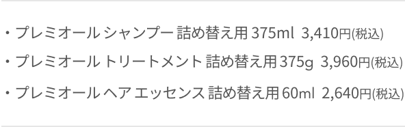 ・プレミオール シャンプー 詰め替え用 375ml  3,300円(税込)  ・プレミオール トリートメント 詰め替え用 375g  3,850円(税込)  ・プレミオール ヘア エッセンス 詰め替え用 60ml  2,530円(税込)