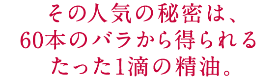 その人気の秘密は、60本のバラから得られるたった1滴の精油。