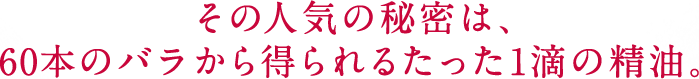 その人気の秘密は、 60本のバラから得られるたった1滴の精油。