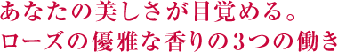 あなたの美しさが目覚める。ローズの優雅な香り。