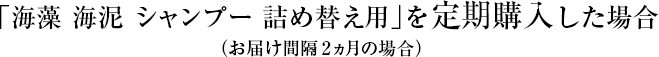 「海藻 海泥 シャンプー 詰め替え用」を定期購入した場合 (お届け間隔2ヶ月の場合)