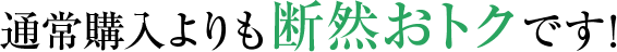  通常購入よりも断然おトクです！