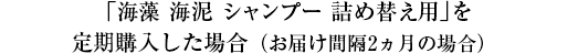 「海藻 海泥 シャンプー 詰め替え用」を定期購入した場合（お届け間隔2ヵ月の場合）