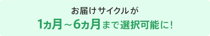 お届けサイクルが1ヵ月～6ヵ月まで選択可能に!