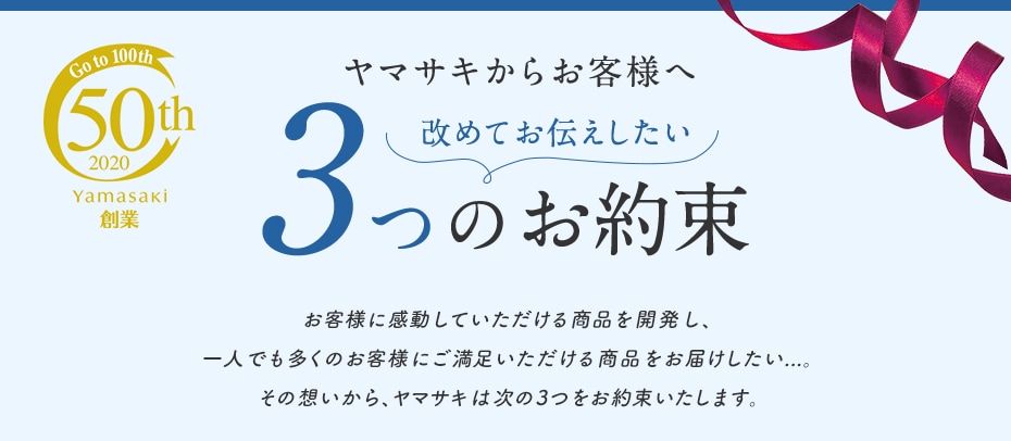 Go to 100th 50th 2020 Yamasaki 創業 ヤマサキからお客様へ 改めてお伝えしたい3つのお約束 お客様に感動していただける商品を開発し、一人でも多くのお客様にご満足いただける商品をお届けしたい...。その想いから、ヤマサキは次の3つをお約束いたします。