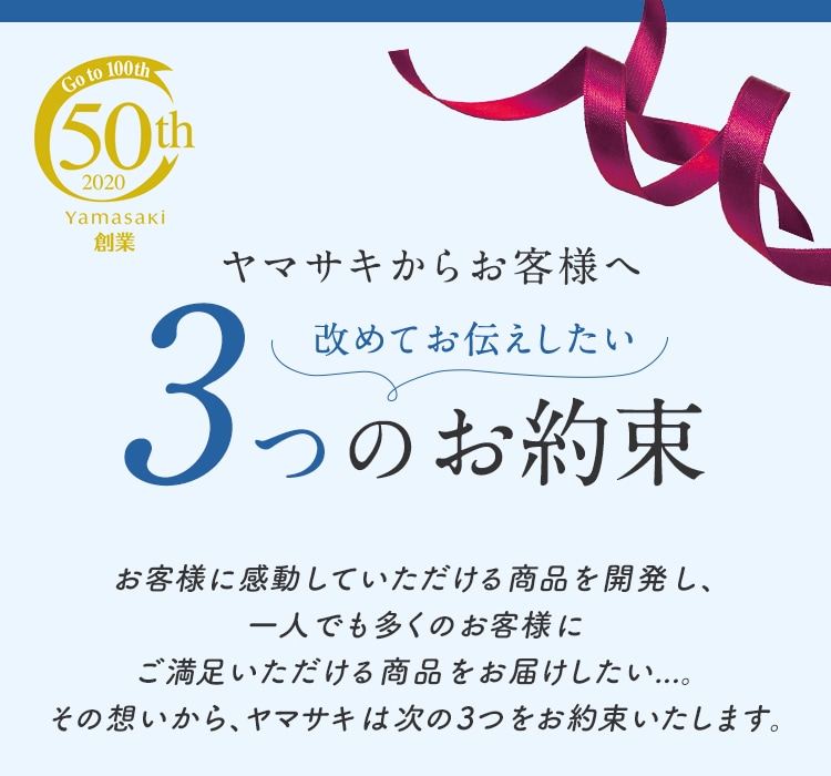 Go to 100th 50th 2020 Yamasaki 創業 ヤマサキからお客様へ 改めてお伝えしたい3つのお約束 お客様に感動していただける商品を開発し、一人でも多くのお客様にご満足いただける商品をお届けしたい...。その想いから、ヤマサキは次の3つをお約束いたします。