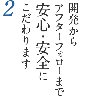 2 開発からアフターフォローまで安心・安全にこだわります