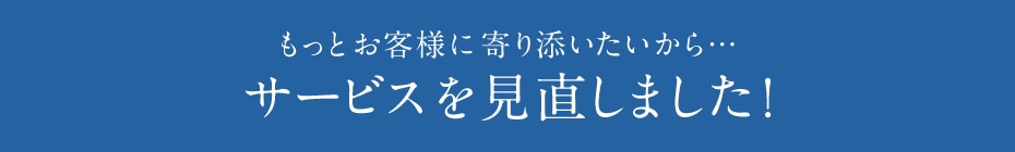 もっとお客様に寄り添いたいから… サービスを見直しました!