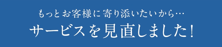 もっとお客様に寄り添いたいから… サービスを見直しました!