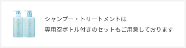 シャンプー・トリートメントは専用空ボトル付きのセットもご用意しております