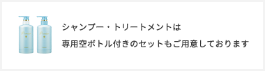 シャンプー・トリートメントは 専⽤空ボトル付きのセットもご⽤意しております
