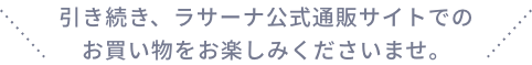 引き続き、ラサーナ公式通販サイトでの
                  お買い物をお楽しみくださいませ。