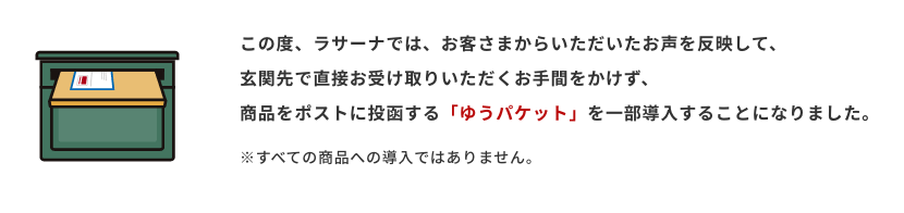 この度、ラサーナでは、お客さまからいただいたお声を反映して、
                玄関先で直接お受け取りいただくお手間をかけず、
                商品をポストに投函する「ゆうパケット」を一部導入することになりました。※すべての商品への導入ではありません。