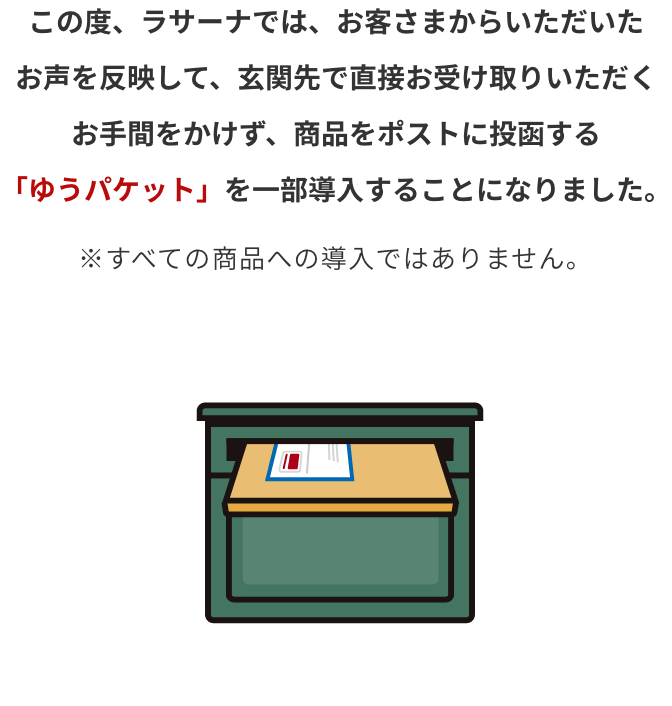 この度、ラサーナでは、お客さまからいただいたお声を反映して、
                  玄関先で直接お受け取りいただくお手間をかけず、
                  商品をポストに投函する「ゆうパケット」を一部導入することになりました。※すべての商品への導入ではありません。