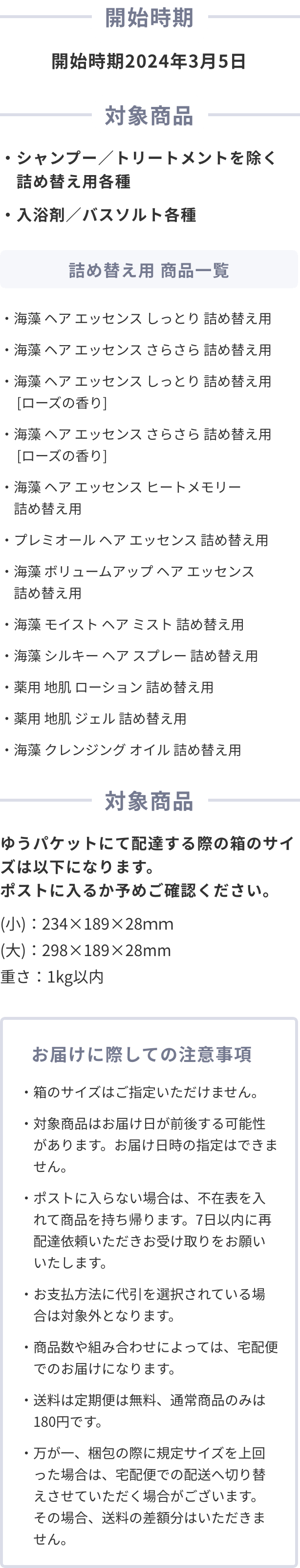 開始時期 開始時期2024年2月頃 対象商品 ・シャンプー／トリートメントを除く 詰め替え用各種
                  ・入浴剤／バスソルト各種 詰め替え用 商品一覧 ・海藻 ヘア エッセンス しっとり 詰め替え用
                  ・海藻 ヘア エッセンス さらさら 詰め替え用
                  ・海藻 ヘア エッセンス しっとり 詰め替え用 [ローズの香り] 
                  ・海藻 ヘア エッセンス さらさら 詰め替え用 [ローズの香り]
                  ・海藻 ヘア エッセンス ヒートメモリー 詰め替え用
                  ・プレミオール ヘア エッセンス 詰め替え用
                  ・海藻 ボリュームアップ ヘア エッセンス 詰め替え用
                  ・海藻 モイスト ヘア ミスト 詰め替え用
                  ・海藻 シルキー ヘア スプレー 詰め替え用 ※2023年8月販売開始
                  ・薬用 地肌 ローション 詰め替え用
                  ・薬用 地肌 ジェル 詰め替え用
                  ・海藻 クレンジング オイル 詰め替え用
                  お届けに際しての注意事項
                  ・対象商品はお届け日が前後する可能性があります。お届け日時の指定はできません。
  ・ポストに入らなかった場合はご不在票が入りますので、配送業者へご連絡をお願いいたします。
  ・お支払方法に代引を選択されている場合は対象外となります。
  ・商品数や組み合わせによっては、宅配便でのお届けになります。
  ・送料は定期便は無料、通常商品のみは180円です。