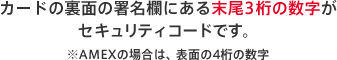 カードの裏面の署名欄にある末尾3桁の数字がセキュリティコードです。※AMEXの場合は、表面の4桁の数字